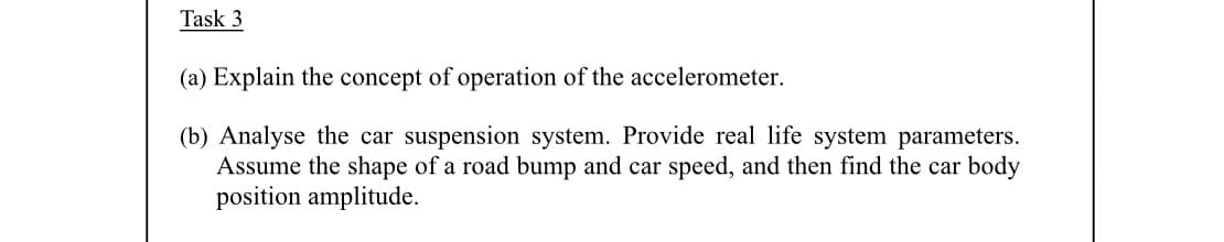 Task 3
(a) Explain the concept of operation of the accelerometer.
(b) Analyse the car suspension system. Provide real life system parameters.
Assume the shape of a road bump and car speed, and then find the car body
position amplitude.
