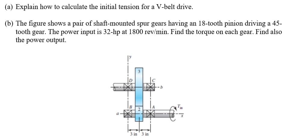 (a) Explain how to calculate the initial tension for a V-belt drive.
(b) The figure shows a pair of shaft-mounted spur gears having an 18-tooth pinion driving a 45-
tooth gear. The power input is 32-hp at 1800 rev/min. Find the torque on each gear. Find also
the power output.
3 in 3 in
