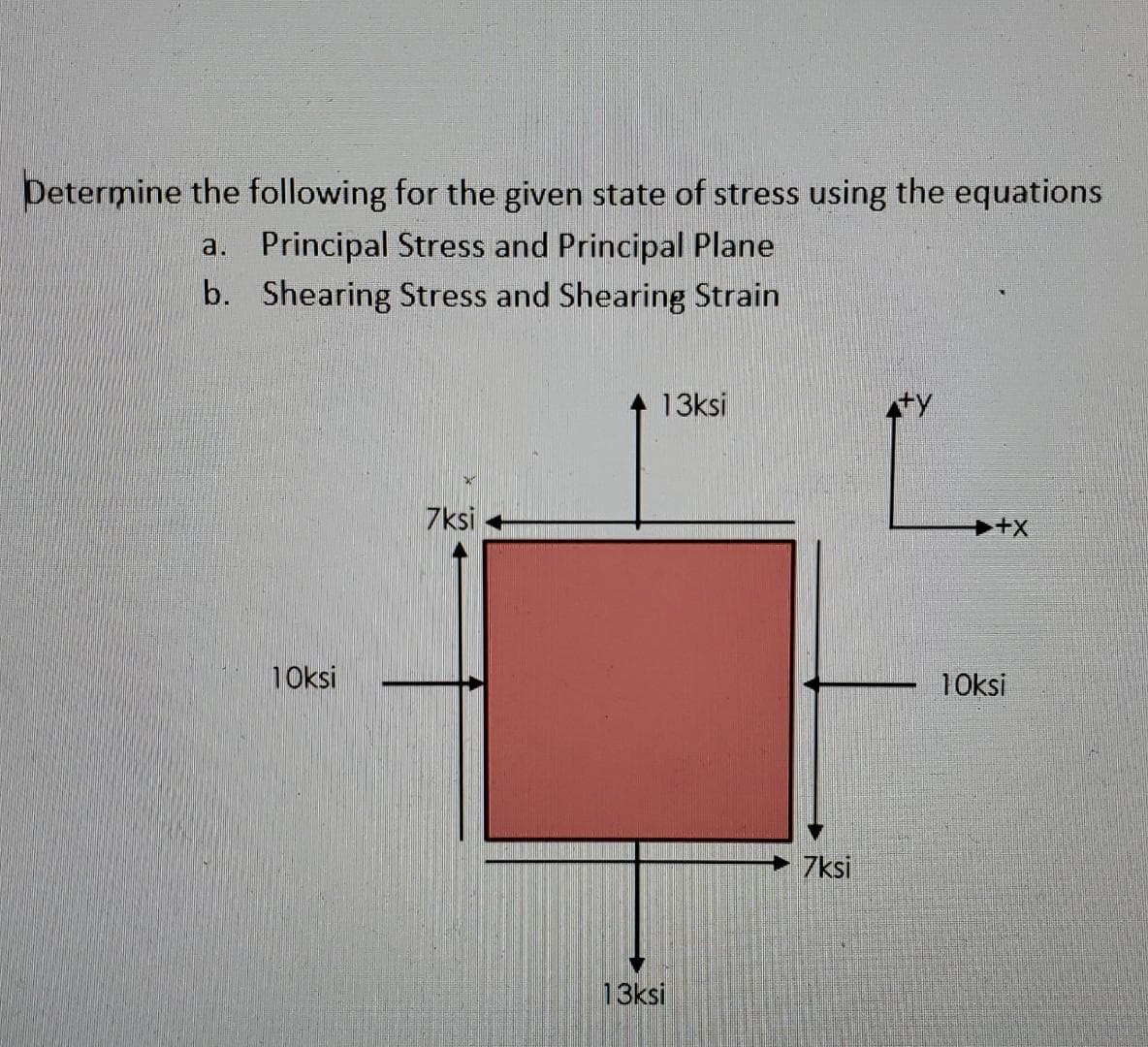 Determine the following for the given state of stress using the equations
a. Principal Stress and Principal Plane
b. Shearing Stress and Shearing Strain
13ksi
7ksi
10ksi
10ksi
7ksi
13ksi
