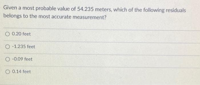 Given a most probable value of 54.235 meters, which of the following residuals
belongs to the most accurate measurement?
O 0.20 feet
O -1.235 feet
O -0.09 feet
O 0.14 feet
