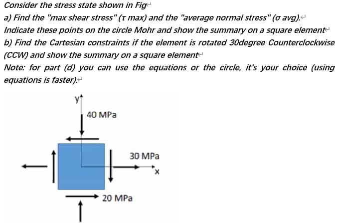 Consider the stress state shown in Fig
a) Find the "max shear stress" (t max) and the "average normal stress" (o avg).
Indicate these points on the circle Mohr and show the summary on a square element
b) Find the Cartesian constraints if the element is rotated 30degree Counterclockwise
(CCW) and show the summary on a square element
Note: for part (d) you can use the equations or the circle, it's your choice (using
equations is faster)“
yt
40 MPа
30 MPa
20 MPa
