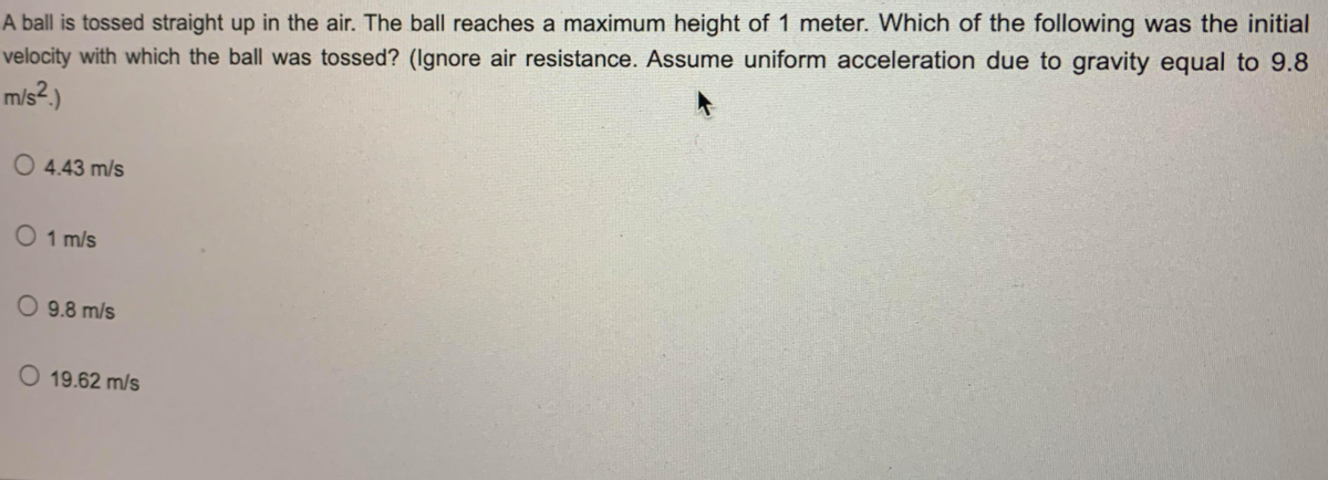 A ball is tossed straight up in the air. The ball reaches a maximum height of 1 meter. Which of the following was the initial
velocity with which the ball was tossed? (Ignore air resistance. Assume uniform acceleration due to gravity equal to 9.8
m/s²,)
O 4.43 m/s
O 1 m/s
O 9.8 m/s
19.62 m/s
