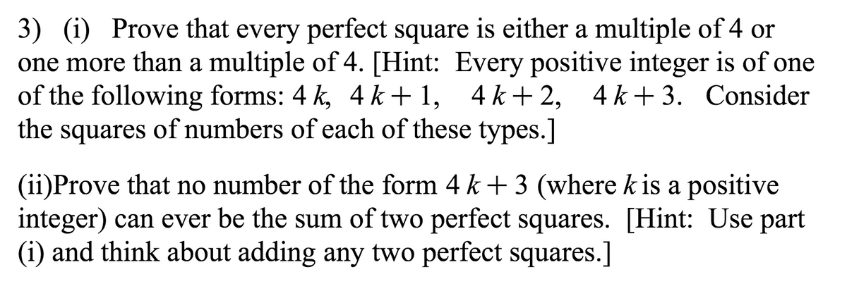 3) (i) Prove that every perfect square is either a multiple of 4 or
one more than a multiple of 4. [Hint: Every positive integer is of one
of the following forms: 4 k, 4 k+ 1, 4 k+ 2, 4k+3. Consider
the squares of numbers of each of these types.]
(ii)Prove that no number of the form 4 k + 3 (where k is a positive
integer) can ever be the sum of two perfect squares. [Hint: Use part
(i) and think about adding any two perfect squares.]
