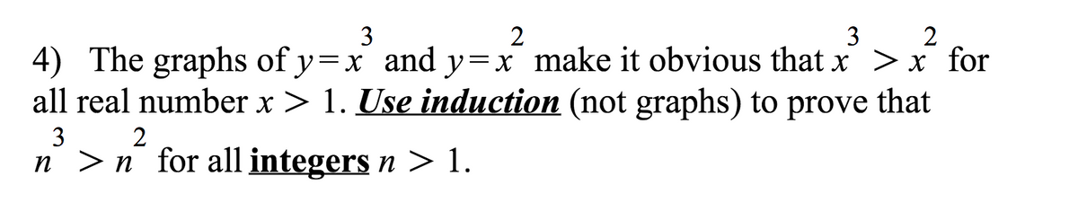 2
4) The graphs of y=x and y=x make it obvious that x >x for
all real number x > 1. Use induction (not graphs) to prove that
3
3
2
3
n >n for all integers n > 1.
