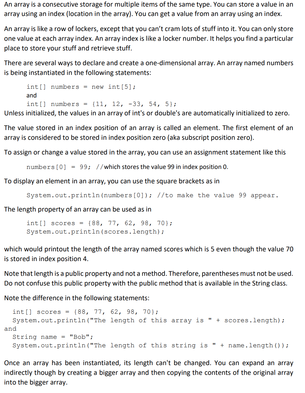 An array is a consecutive storage for multiple items of the same type. You can store a value in an
array using an index (location in the array). You can get a value from an array using an index.
An array is like a row of lockers, except that you can't cram lots of stuff into it. You can only store
one value at each array index. An array index is like a locker number. It helps you find a particular
place to store your stuff and retrieve stuff.
There are several ways to declare and create a one-dimensional array. An array named numbers
is being instantiated in the following statements:
int[] numbers = new int[5];
and
int[] numbers = {11, 12, -33, 54, 5};
Unless initialized, the values in an array of int's or double's are automatically initialized to zero.
The value stored in an index position of an array is called an element. The first element of an
array is considered to be stored in index position zero (aka subscript position zero).
To assign or change a value stored in the array, you can use an assignment statement like this
numbers [0] = 99; //which stores the value 99 in index position 0.
To display an element in an array, you can use the square brackets as in
System.out.println(numbers[0]); //to make the value 99 appear.
The length property of an array can be used as in
int[] scores =
{88, 77, 62, 98, 70};
System.out.println(scores.length);
which would printout the length of the array named scores which is 5 even though the value 70
is stored in index position 4.
Note that length is a public property and not a method. Therefore, parentheses must not be used.
Do not confuse this public property with the public method that is available in the String class.
Note the difference in the following statements:
int[] scores
{88, 77, 62, 98, 70};
System.out.println("The length of this array is
+ scores.length);
%3D
and
String name
= "Bob";
System.out.println("The length of this string is "
name.length());
+
Once an array has been instantiated, its length can't be changed. You can expand an array
indirectly though by creating a bigger array and then copying the contents of the original array
into the bigger array.
