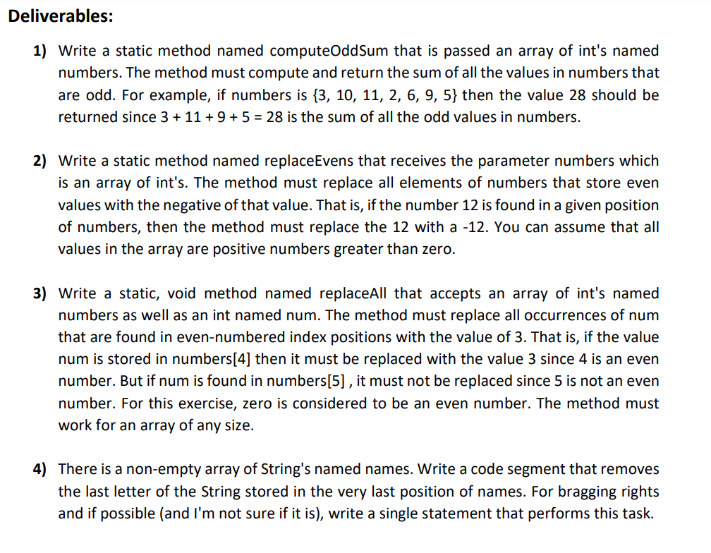 Deliverables:
1) Write a static method named computeOddSum that is passed an array of int's named
numbers. The method must compute and return the sum of all the values in numbers that
are odd. For example, if numbers is {3, 10, 11, 2, 6, 9, 5} then the value 28 should be
returned since 3 + 11 + 9 + 5 = 28 is the sum of all the odd values in numbers.
2) Write a static method named replaceEvens that receives the parameter numbers which
is an array of int's. The method must replace all elements of numbers that store even
values with the negative of that value. That is, if the number 12 is found in a given position
of numbers, then the method must replace the 12 with a -12. You can assume that all
values in the array are positive numbers greater than zero.
3) Write a static, void method named replaceAll that accepts an array of int's named
numbers as well as an int named num. The method must replace all occurrences of num
that are found in even-numbered index positions with the value of 3. That is, if the value
num is stored in numbers[4] then it must be replaced with the value 3 since 4 is an even
number. But if num is found in numbers[5] , it must not be replaced since 5 is not an even
number. For this exercise, zero is considered to be an even number. The method must
work for an array of any size.
4) There is a non-empty array of String's named names. Write a code segment that removes
the last letter of the String stored in the very last position of names. For bragging rights
and if possible (and l'm not sure if it is), write a single statement that performs this task.
