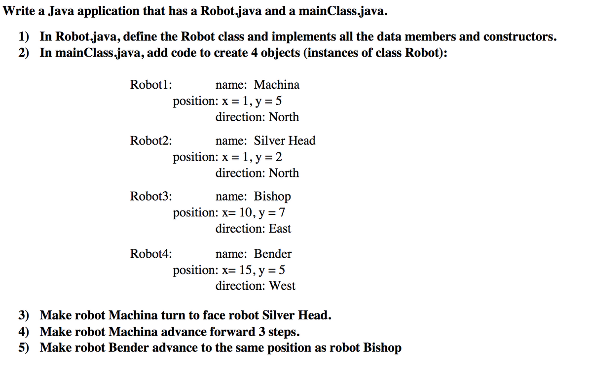 Write a Java application that has a Robot.java and a mainClass.java.
1) In Robot.java, define the Robot class and implements all the data members and constructors.
2) In mainClass.java, add code to create 4 objects (instances of class Robot):
Robot1:
name: Machina
1, y = 5
direction: North
position: x =
Robot2:
name: Silver Head
position: x = 1, y = 2
direction: North
Robot3:
name: Bishop
position: x= 10,y = 7
direction: East
Robot4:
name: Bender
position: x= 15, y = 5
direction: West
3) Make robot Machina turn to face robot Silver Head.
4) Make robot Machina advance forward 3 steps.
5) Make robot Bender advance to the same position as robot Bishop
