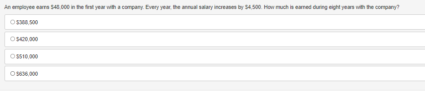 An employee earns $48,000 in the first year with a company. Every year, the annual salary increases by $4,500. How much is earned during eight years with the company?
O $388,500
O $420,000
O $510,000
O $636,000