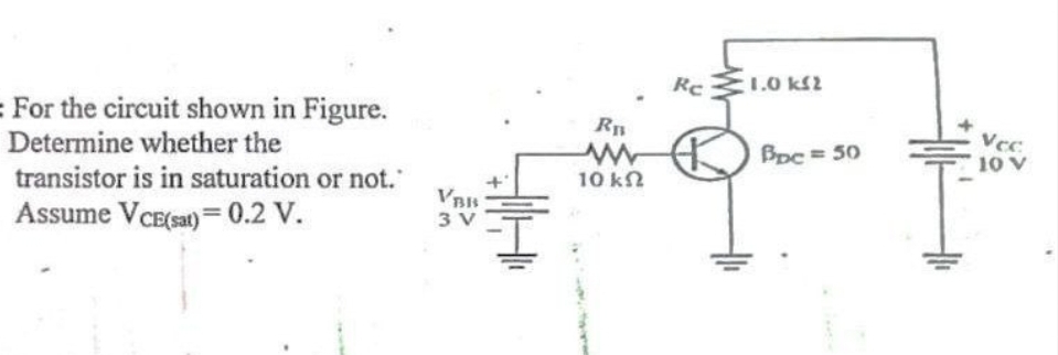 = For the circuit shown in Figure.
Determine whether the
transistor is in saturation or not.
Assume VCE(sat)= 0.2 V.
VBIS
3 V
R₁
10 ΚΩ
Rc
1.0 ΚΩ
Bpc = 50
Vcc.
10 V