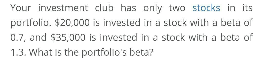 Your investment club has only two stocks in its
portfolio. $20,000 is invested in a stock with a beta of
0.7, and $35,000 is invested in a stock with a beta of
1.3. What is the portfolio's beta?
