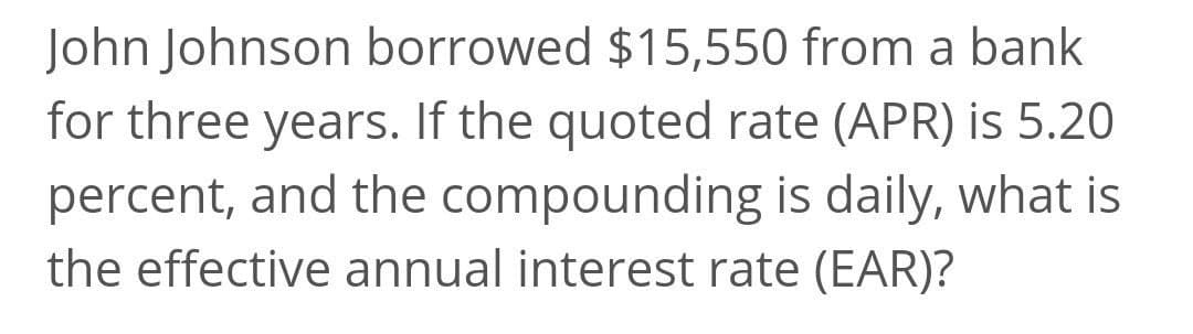 John Johnson borrowed $15,550 from a bank
for three years. If the quoted rate (APR) is 5.20
percent, and the compounding is daily, what is
the effective annual interest rate (EAR)?
