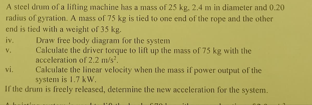 A steel drum of a lifting machine has a mass of 25 kg, 2.4 m in diameter and 0.20
radius of gyration. A mass of 75 kg is tied to one end of the rope and the other
end is tied with a weight of 35 kg.
iv.
V.
Draw free body diagram for the system
Calculate the driver torque to lift up the mass of 75 kg with the
acceleration of 2.2 m/s².
vi.
Calculate the linear velocity when the mass if power output of the
system is 1.7 kW.
If the drum is freely released, determine the new acceleration for the system.
1:04
C70 1