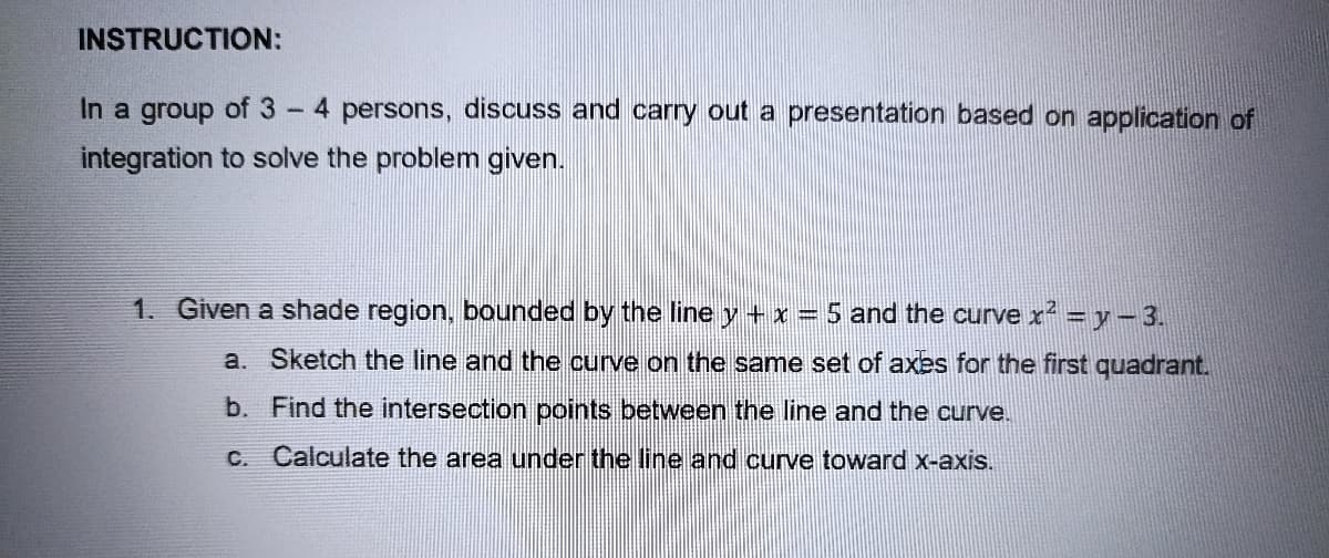 INSTRUCTION:
In a group of 3 4 persons, discuss and carry out a presentation based on application of
integration to solve the problem given.
1. Given a shade region, bounded by the line y + x = 5 and the curve x² = y − 3.
Sketch the line and the curve on the same set of axes for the first quadrant.
Find the intersection points between the line and the curve.
a.
b.
c. Calculate the area under the line and curve toward x-axis.