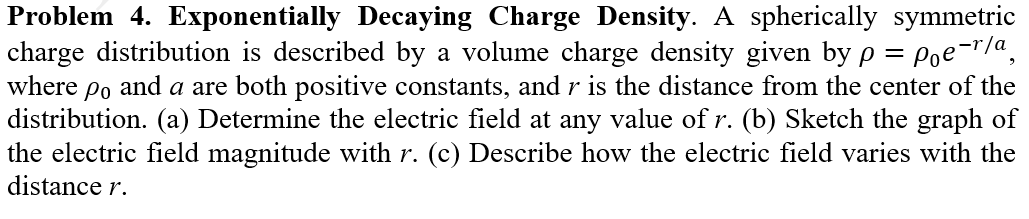 Problem 4. Exponentially Decaying Charge Density. A spherically symmetric
charge distribution is described by a volume charge density given by p = Poe-r/a,
where
Po
and a are both positive constants, and r is the distance from the center of the
distribution. (a) Determine the electric field at any value ofr. (b) Sketch the graph of
the electric field magnitude with r. (c) Describe how the electric field varies with the
distance r.
