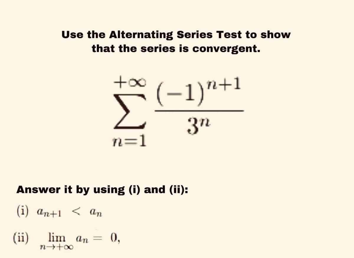 Use the Alternating Series Test to show
that the series is convergent.
Σ
(-1)"+1
3n
n=1
Answer it by using (i) and (ii):
(i) an+1 < an
(ii)
lim an =
0,
