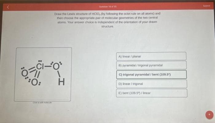Question 18 of 55
Draw the Lewis structure of HCIO, (by following the octet rule on all atoms) and
then choose the appropriate pair of molecular geometries of the two central
atoms. Your answer choice is independent of the orientation of your drawn
structure.
CI-O
:0:
H
A) linear/planar
B) pyramidal/trigonal pyramidal
C) trigonal pyramidal / bent (109.5°)
D) linear/trigonal
E) bent (109.5%) / linear
Click to edit molecule
Subme