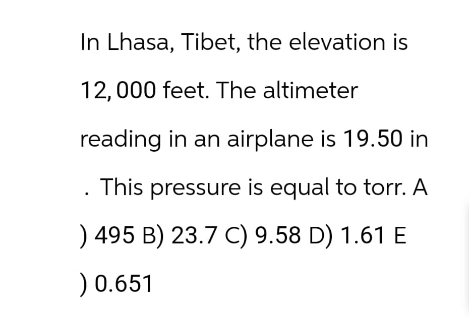In Lhasa, Tibet, the elevation is
12,000 feet. The altimeter
reading in an airplane is 19.50 in
This pressure is equal to torr. A
) 495 B) 23.7 C) 9.58 D) 1.61 E
) 0.651