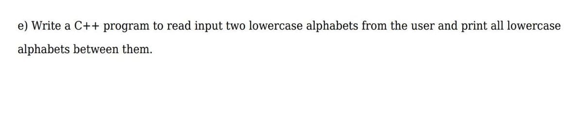 e) Write a C++ program to read input two lowercase alphabets from the user and print all lowercase
alphabets between them.
