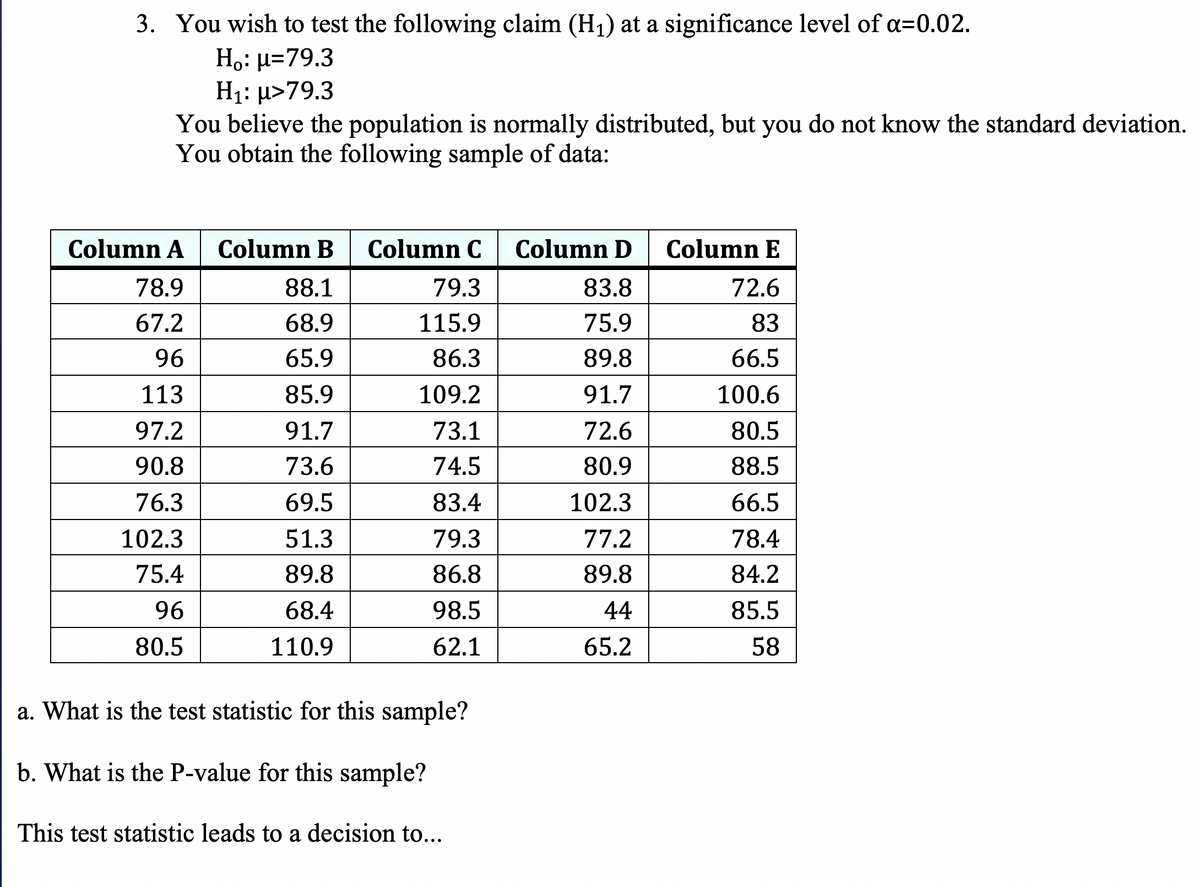 3. You wish to test the following claim (H1) at a significance level of a=0.02.
H,: µ=79.3
H1: µ>79.3
You believe the population is normally distributed, but you do not know the standard deviation.
You obtain the following sample of data:
Column A Column B
Column C
Column D
Column E
78.9
88.1
79.3
83.8
72.6
67.2
68.9
115.9
75.9
83
96
65.9
86.3
89.8
66.5
113
85.9
109.2
91.7
100.6
97.2
91.7
73.1
72.6
80.5
90.8
73.6
74.5
80.9
88.5
76.3
69.5
83.4
102.3
66.5
102.3
51.3
79.3
77.2
78.4
75.4
89.8
86.8
89.8
84.2
96
68.4
98.5
44
85.5
80.5
110.9
62.1
65.2
58
a. What is the test statistic for this sample?
b. What is the P-value for this sample?
This test statistic leads to a decision to...

