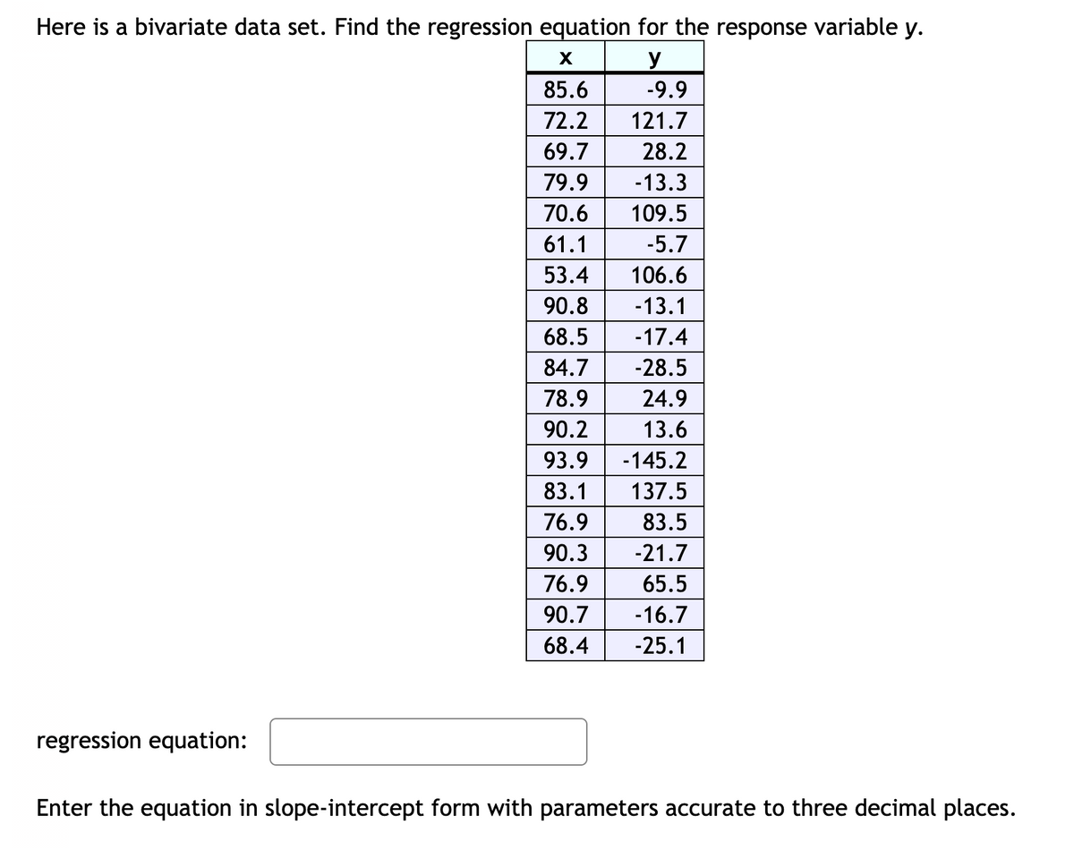 Here is a bivariate data set. Find the regression equation for the response variable y.
y
85.6
-9.9
72.2
121.7
69.7
28.2
79.9
-13.3
70.6
109.5
61.1
-5.7
53.4
106.6
90.8
-13.1
68.5
-17.4
84.7
-28.5
78.9
24.9
90.2
13.6
93.9
-145.2
83.1
137.5
76.9
83.5
90.3
-21.7
76.9
65.5
90.7
-16.7
68.4
-25.1
regression equation:
Enter the equation in slope-intercept form with parameters accurate to three decimal places.
