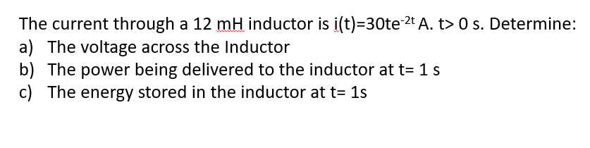 The current through a 12 mH inductor is i(t)=30te 2t A. t> 0 s. Determine:
a) The voltage across the Inductor
b) The power being delivered to the inductor at t= 1s
c) The energy stored in the inductor at t= 1s
