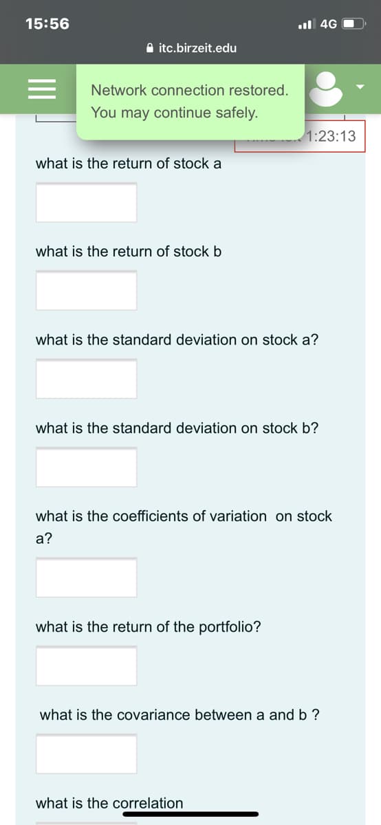 15:56
ul 4G O
A itc.birzeit.edu
Network connection restored.
You may continue safely.
1:23:13
what is the return of stock a
what is the return of stock b
what is the standard deviation on stock a?
what is the standard deviation on stock b?
what is the coefficients of variation on stock
а?
what is the return of the portfolio?
what is the covariance between a and b?
what is the correlation
