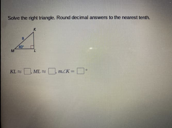 Solve the right triangle. Round decimal answers to the nearest tenth.
K.
40
M
KL
ML 2
O, mZK =
