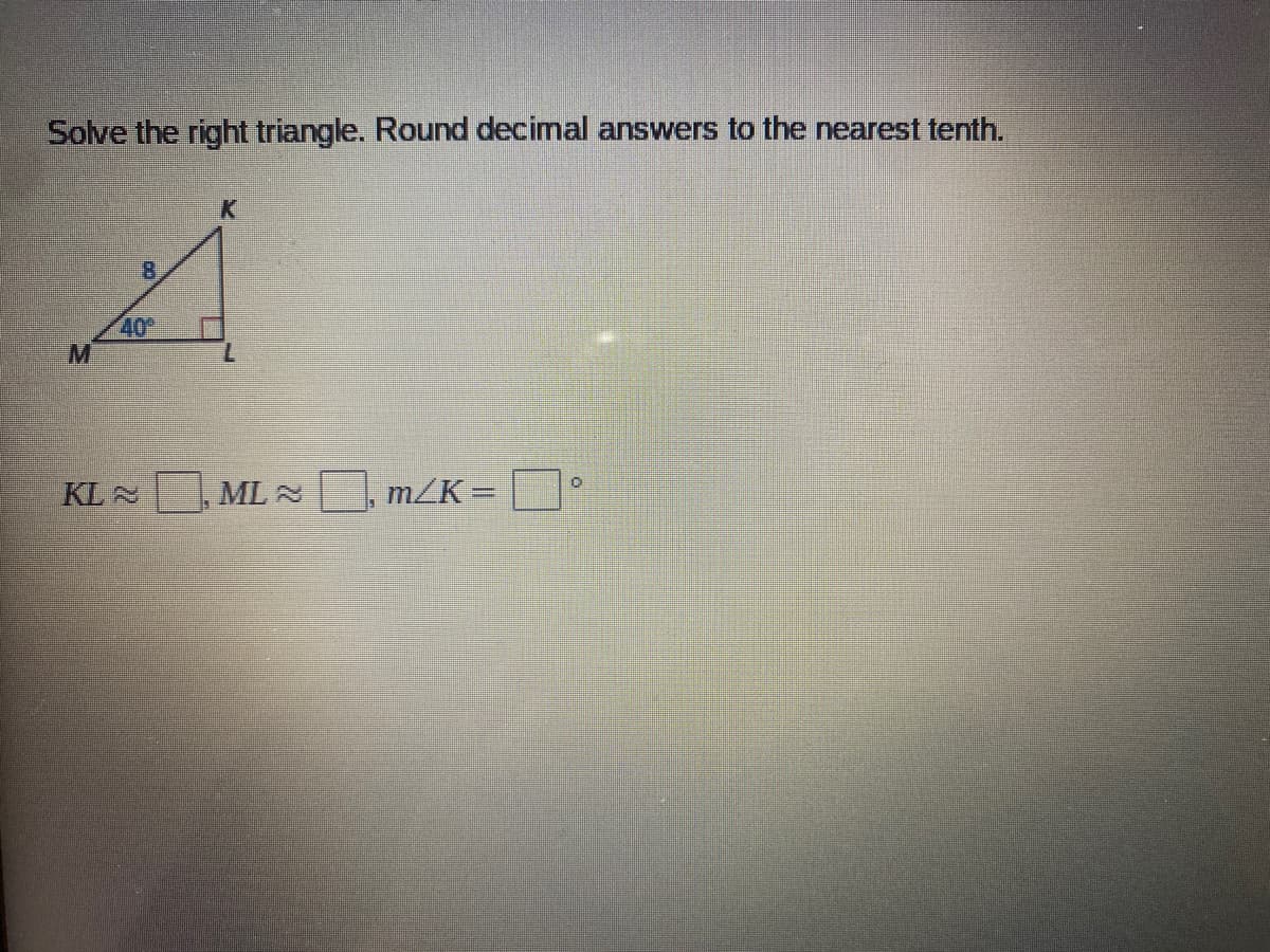 Solve the right triangle. Round decimal answers to the nearest tenth.
K
8.
40
KL2
ML N , m/K =
