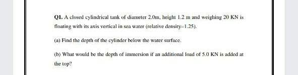 Q1. A closed cylindrical tank of diameter 2.0tm, height 1.2 m and weighing 20 KN is
floating with its axis vertical in sea water (relative density=1.25).
(a) Find the depth of the cylinder below the water surface.
(b) What would be the depth of immersion if an additional load of 5.0 KN is added at
the top?
