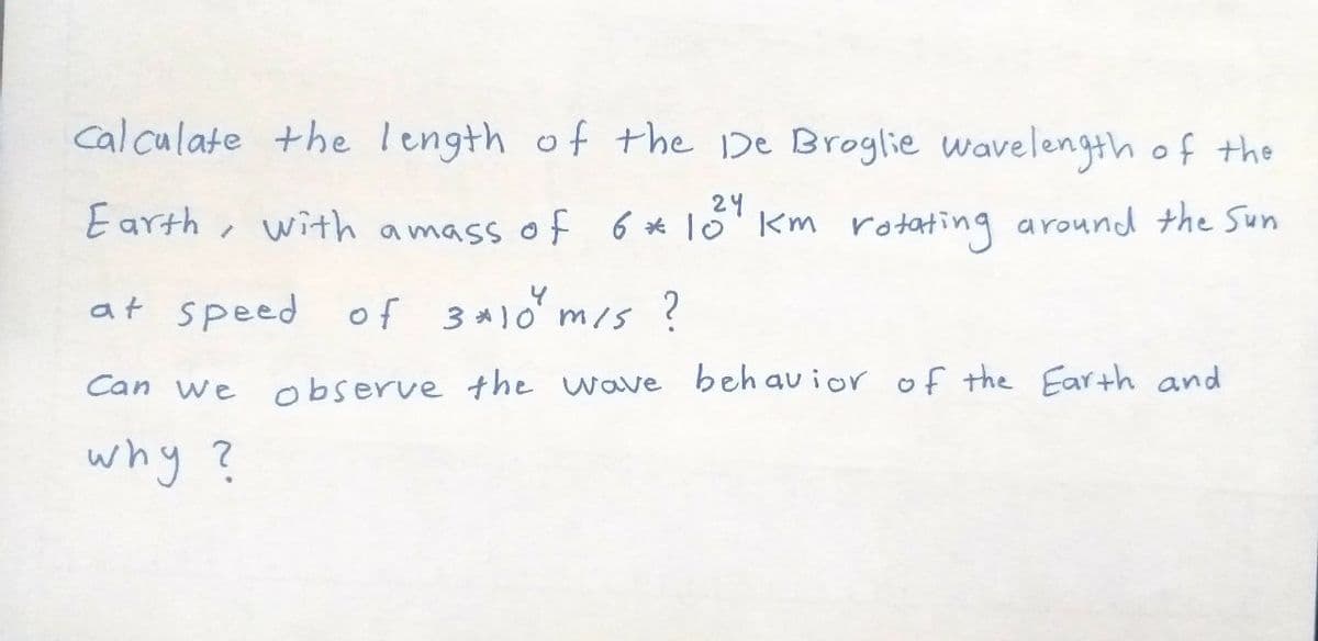 cal culate +he length of the 1De Broglie wavelength of the
24
Earth , with amass of 6 * 10'Km rotating around the Sun
at speed of 3*)0 m/s ?
Can we
observe the wave
beh au ior of the Earth and
why ?

