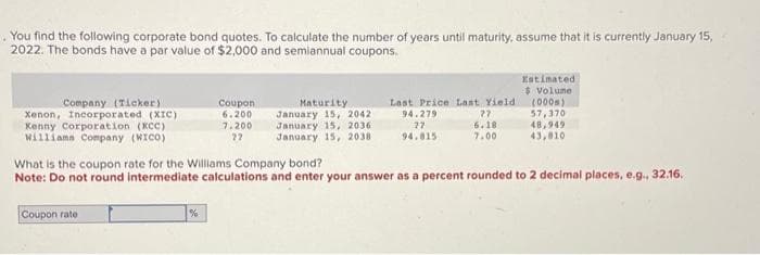 You find the following corporate bond quotes. To calculate the number of years until maturity, assume that it is currently January 15,
2022. The bonds have a par value of $2,000 and semiannual coupons.
Company (Ticker)
Xenon, Incorporated (XIC)
Kenny Corporation (KCC)
Williams Company (WICO)
Coupon rate
Coupon
6.200
7.200
22
%
Maturity
January 15, 2042
January 15, 2036
January 15, 2038
Last Price Last Yield
94.279
77
27
94.815
6.18
7.00
What is the coupon rate for the Williams Company bond?
Note: Do not round intermediate calculations and enter your answer as a percent rounded to 2 decimal places, e.g., 32.16.
Estimated
$ Volume
(000)
57,370
48,949
43,810