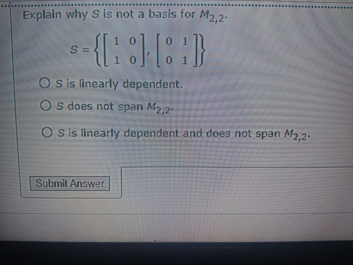Explain why S is not a basis for M, 2.
1 0
0 1
Os is linearly dependent.
O s does not span M2,2-
O s is linearly dependent and does not span M2 2.
Submit Answer
