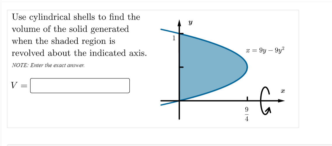 Use cylindrical shells to find the
volume of the solid generated
when the shaded region is
revolved about the indicated axis.
9y – 9y?
= x
NOTE: Enter the exact answer.
V
9.
4
