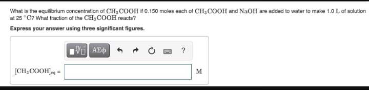 What is the equilibrium concentration of CH3COOH if 0.150 moles each of CH3 COOH and NaOH are added to water to make 1.0 L of solution
at 25 °C? What fraction of the CH3 COOH reacts?
Express your answer using three significant figures.
?
[CH3COOH]eq =
M.
