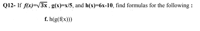 Q12- If f(x)=V3x , g(x)=x/5, and h(x)=6x-10, find formulas for the following :
f. h(g(f(x)))
