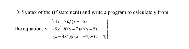 D. Syntax of the (if statement) and write a program to calculate y from
(3x – 7)if (x =-5)
the equation: y={(5x² )if(x= 2)or(x= 5)
((x – 4x' )if (x=-4)or(x= 4)|
