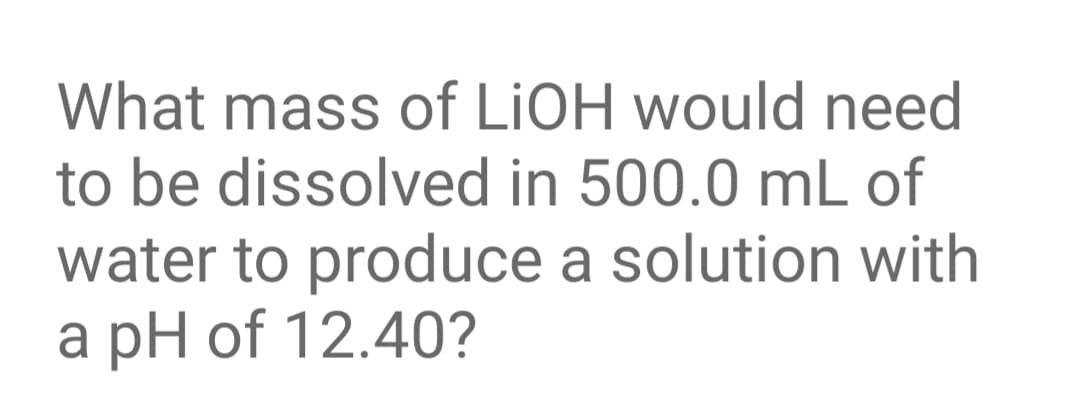 What mass of LIOH would need
to be dissolved in 500.0 mL of
water to produce a solution with
a pH of 12.40?
