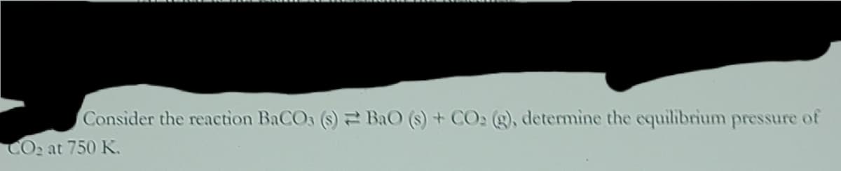Consider the reaction BaCO3 (s) BaO (s) + CO2 (g), determine the equilibrium pressure of
CO2 at 750 K.
