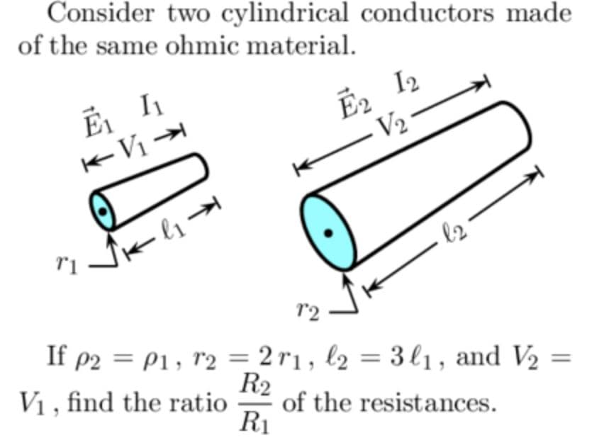 Consider two cylindrical conductors made
of the same ohmic material.
E2 I2
V2
-V1
Jk l1→
l2
r2
If p2 = P1, r2 = 2 r1, l2 = 3l1, and V2
V1 , find the ratio
R2
of the resistances.
R1
