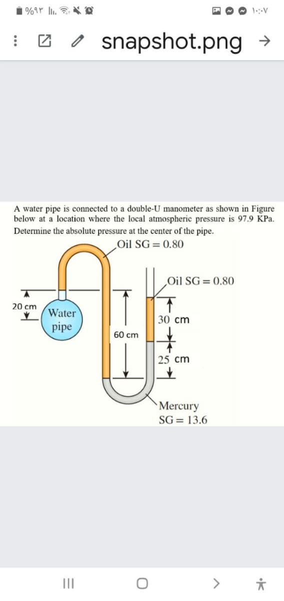 o snapshot.png
A water pipe is connected to a double-U manometer as shown in Figure
below at a location where the local atmospheric pressure is 97.9 KPa.
Determine the absolute pressure at the center of the pipe.
Oil SG= 0.80
Oil SG= 0.80
20 cm
Water
pipe
30 cm
60 cm
25 cm
Mercury
SG = 13.6
II
