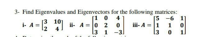 3- Find Eigenvalues and Eigenvectors for the following matrices:
[1 0 4
ii- A = 0 2 0
3 1 -3]
[5 -6 1
[3 101
i- A =
12
iii- A = 1
1
.3
1]
