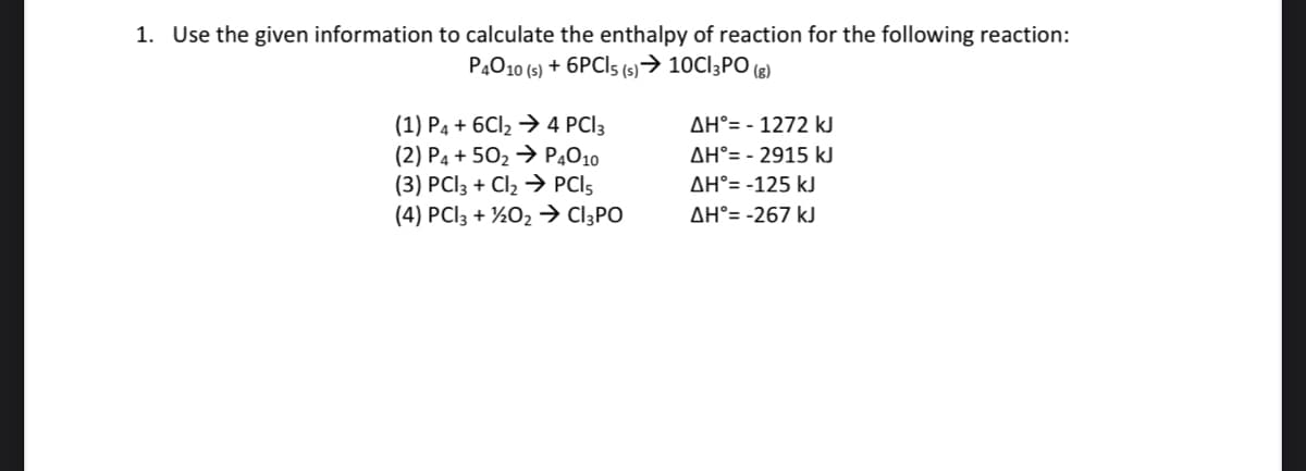 1. Use the given information to calculate the enthalpy of reaction for the following reaction:
P4010 (s) + 6PCI5 (s)→ 10C13PO (8)
(1) P4 + 6CI2 → 4 PCI3
(2) P4 + 502 → P4010
(3) PCI3 + Cl2 → PCI5
(4) PCI3 + ½02 → C]3PO
AH°= - 1272 kJ
AH°= - 2915 kJ
AH°= -125 kJ
AH°= -267 kJ
