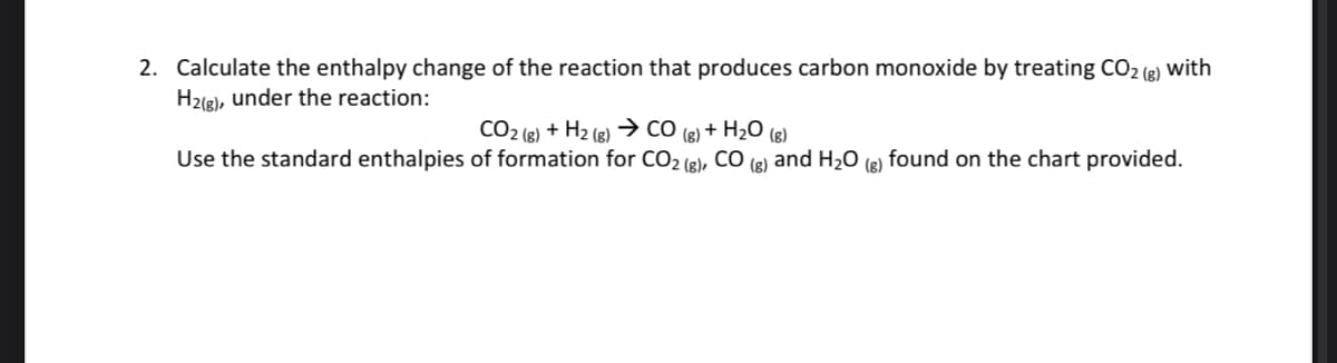 2. Calculate the enthalpy change of the reaction that produces carbon monoxide by treating CO2 (g) with
H2(8), under the reaction:
CO2 (g) + H2 (8)
→ CO
+ H2O (g)
(g)
Use the standard enthalpies of formation for CO2 (g), CO (8) and H20 (g) found on the chart provided.
