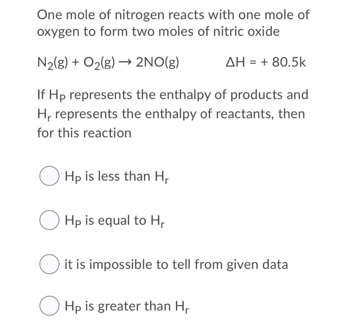 One mole of nitrogen reacts with one mole of
oxygen to form two moles of nitric oxide
N2(g) + O2(g) → 2NO(g)
ΔΗ-+ 80.5k
If Hp represents the enthalpy of products and
H, represents the enthalpy of reactants, then
for this reaction
O Hp is less than H,
O Hp is equal to Hp
O it is impossible to tell from given data
O Hp is greater than H,
