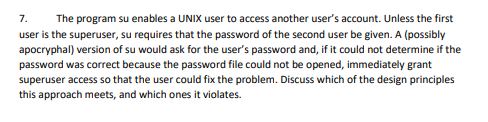 7.
The program su enables a UNIX user to access another user's account. Unless the first
user is the superuser, su requires that the password of the second user be given. A (possibly
apocryphal) version of su would ask for the user's password and, if it could not determine if the
password was correct because the password file could not be opened, immediately grant
superuser access so that the user could fix the problem. Discuss which of the design principles
this approach meets, and which ones it violates.
