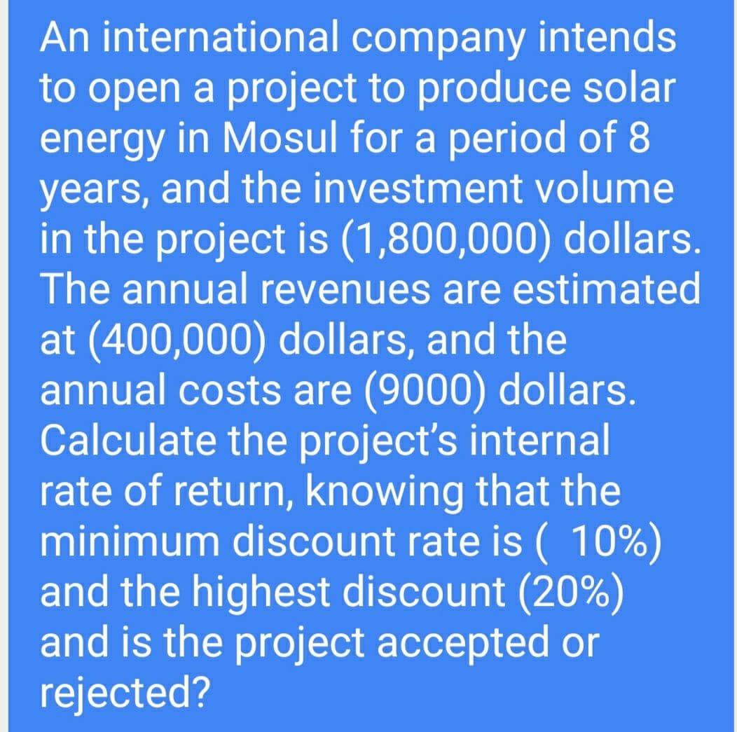 An international company intends
to open a project to produce solar
energy in Mosul for a period of 8
years, and the investment volume
in the project is (1,800,000) dollars.
The annual revenues are estimated
at (400,000) dollars, and the
annual costs are (9000) dollars.
Calculate the project's internal
rate of return, knowing that the
minimum discount rate is (10%)
and the highest discount (20%)
and is the project accepted or
rejected?