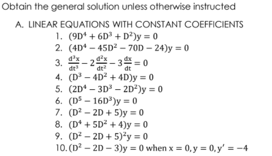 Obtain the general solution unless otherwise instructed
A. LINEAR EQUATIONS WITH CONSTANT COEFFICIENTS
1. (9Dª + 6D³ + D²)y = 0
2. (4D* – 45D² – 70D – 24)y = 0
dx =0
d³x
3.
dt3
d²x
25
- 3
|
dt?
dt
4. (D³ – 4D² + 4D)y = 0
5. (2Dª – 3D³ – 2D²)y = 0
6. (D5 – 16D3)y = 0
7. (D² – 2D + 5)y = 0
8. (Dª + 5D² + 4)y = 0
9. (D² – 2D + 5)²y = 0
10. (D? – 2D – 3)y = 0 when x = 0, y = 0, y' = -4
%3D
