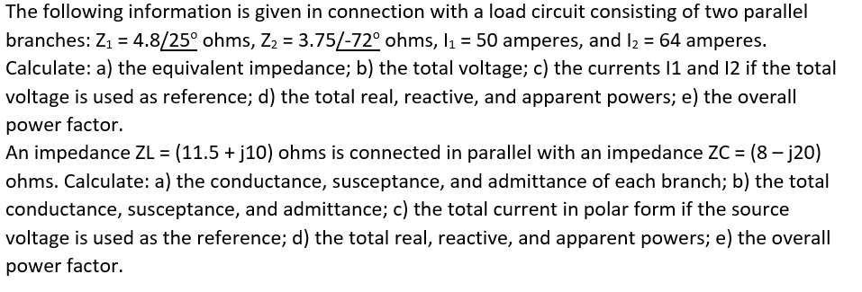 The following information is given in connection with a load circuit consisting of two parallel
branches: Z1 = 4.8/25° ohms, Z2 = 3.75/-72° ohms, l1 = 50 amperes, and l2 = 64 amperes.
Calculate: a) the equivalent impedance; b) the total voltage; c) the currents 11 and 12 if the total
voltage is used as reference; d) the total real, reactive, and apparent powers; e) the overall
power factor.
An impedance ZL = (11.5 + j10) ohms is connected in parallel with an impedance ZC = (8 – j20)
ohms. Calculate: a) the conductance, susceptance, and admittance of each branch; b) the total
conductance, susceptance, and admittance; c) the total current in polar form if the source
voltage is used as the reference; d) the total real, reactive, and apparent powers; e) the overall
power factor.
