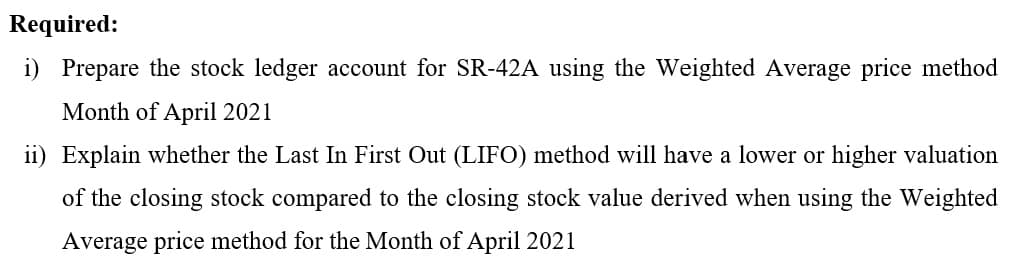 Required:
i) Prepare the stock ledger account for SR-42A using the Weighted Average price method
Month of April 2021
ii) Explain whether the Last In First Out (LIFO) method will have a lower or higher valuation
of the closing stock compared to the closing stock value derived when using the Weighted
Average price method for the Month of April 2021
