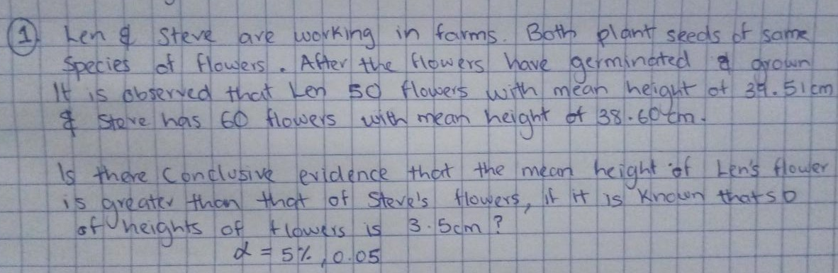 (1 Len g Steve are working in farms. Both plant seeds of same
Species of flowers . After the flowers have oerminated a
It is observed that Len 50 flowers with mean height ot 39.51 cm
Steve has 60 flowers with mean height of 38.60tm.
groun!
YOwn
Is there Conclusive evidence that the mecn
height of Len's flower
s areater thn that of Steve's flowers, it it is Knoun that so
3.5cm?
15
sf uneights of klowers is
d=5%,0.05
